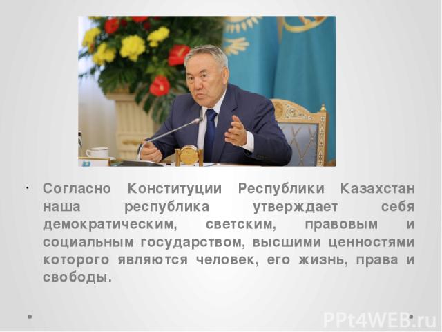 Согласно Конституции Республики Казахстан наша республика утверждает себя демократическим, светским, правовым и социальным государством, высшими ценностями которого являются человек, его жизнь, права и свободы.