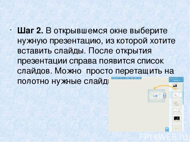 Шаг 2. В открывшемся окне выберите нужную презентацию, из которой хотите вставить слайды. После открытия презентации справа появится список слайдов. Можно  просто перетащить на полотно нужные слайды.  