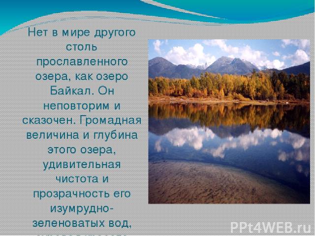 Нет в мире другого столь прославленного озера, как озеро Байкал. Он неповторим и сказочен. Громадная величина и глубина этого озера, удивительная чистота и прозрачность его изумрудно-зеленоватых вод, суровая красота берегов производят неизгладимое в…