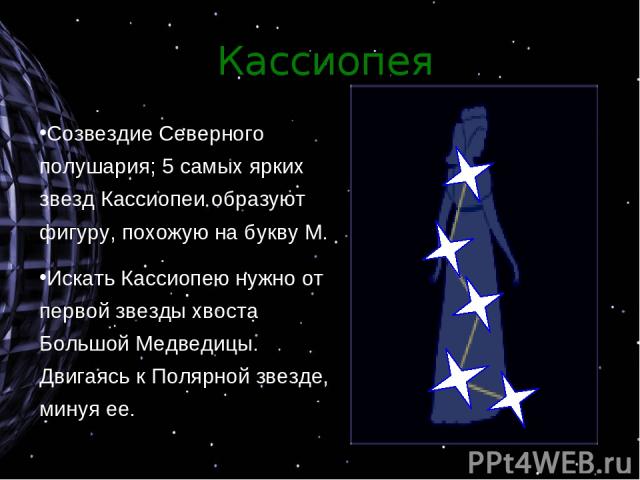 Кассиопея Созвездие Северного полушария; 5 самых ярких звезд Кассиопеи образуют фигуру, похожую на букву М. Искать Кассиопею нужно от первой звезды хвоста Большой Медведицы. Двигаясь к Полярной звезде, минуя ее.