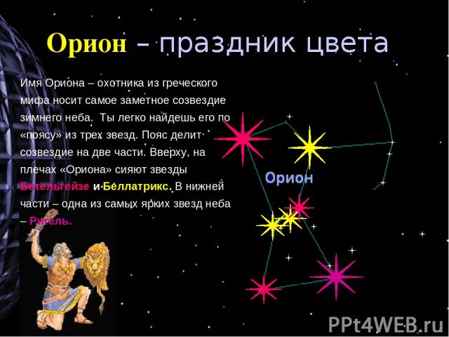 Орион – праздник цвета Имя Ориона – охотника из греческого мифа носит самое заметное созвездие зимнего неба. Ты легко найдешь его по «поясу» из трех звезд. Пояс делит созвездие на две части. Вверху, на плечах «Ориона» сияют звезды Бетельгейзе и Белл…