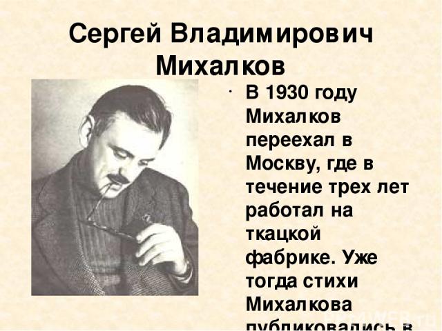 Сергей Владимирович Михалков В 1930 году Михалков переехал в Москву, где в течение трех лет работал на ткацкой фабрике. Уже тогда стихи Михалкова публиковались в печати, передавались по радио. Затем Михалков обучался в Литературном институте имени Г…