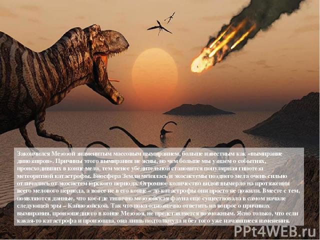 Закончился Мезозой знаменитым массовым вымиранием, больше известным как «вымирание динозавров». Причины этого вымирания не ясны, но чем больше мы узнаем о событиях, происходивших в конце мела, тем менее убедительной становится популярная гипотеза ме…