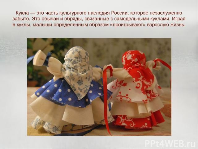 Кукла — это часть культурного наследия России, которое незаслуженно забыто. Это обычаи и обряды, связанные с самодельными куклами. Играя в куклы, малыши определенным образом «проигрывают» взрослую жизнь.