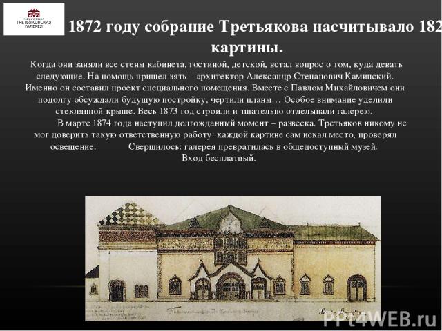 К 1872 году собрание Третьякова насчитывало 182 картины. Когда они заняли все стены кабинета, гостиной, детской, встал вопрос о том, куда девать следующие. На помощь пришел зять – архитектор Александр Степанович Каминский. Именно он составил проект …