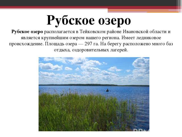 Рубское озеро Рубское озеро располагается в Тейковском районе Ивановской области и является крупнейшим озером нашего региона. Имеет ледниковое происхождение. Площадь озера — 297 га. На берегу расположено много баз отдыха, оздоровительных лагерей.