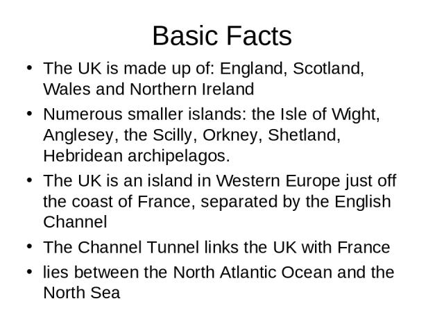 Basic Facts The UK is made up of: England, Scotland, Wales and Northern Ireland Numerous smaller islands: the Isle of Wight, Anglesey, the Scilly, Orkney, Shetland, Hebridean archipelagos. The UK is an island in Western Europe just off the coast of …