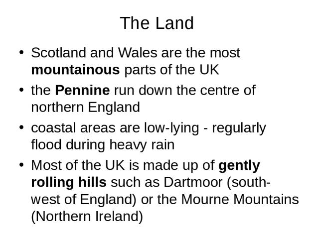 The Land Scotland and Wales are the most mountainous parts of the UK the Pennine run down the centre of northern England coastal areas are low-lying - regularly flood during heavy rain Most of the UK is made up of gently rolling hills such as Dartmo…