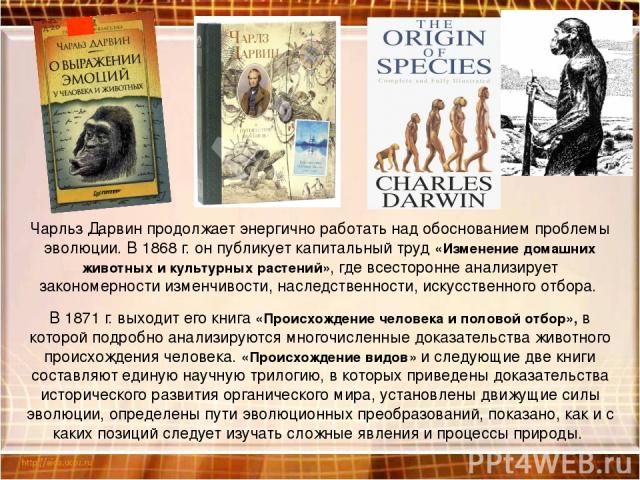 Чарльз Дарвин продолжает энергично работать над обоснованием проблемы эволюции. В 1868 г. он публикует капитальный труд «Изменение домашних животных и культурных растений», где всесторонне анализирует закономерности изменчивости, наследственности, и…
