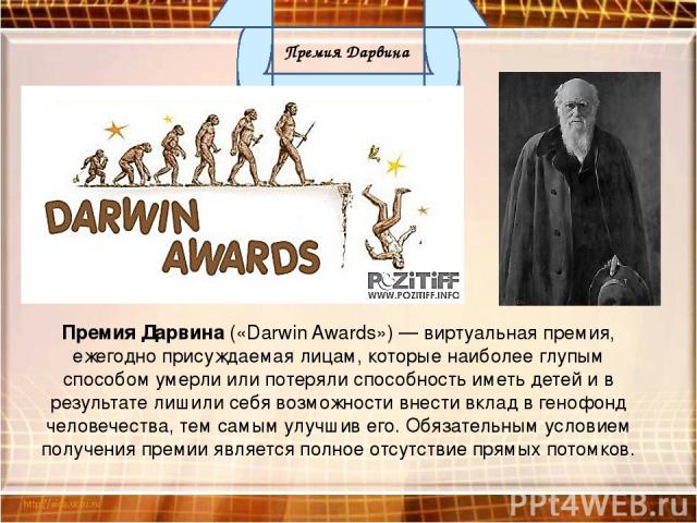 Премия Дарвина («Darwin Awards») — виртуальная премия, ежегодно присуждаемая лицам, которые наиболее глупым способом умерли или потеряли способность иметь детей и в результате лишили себя возможности внести вклад в генофонд человечества, тем самым у…