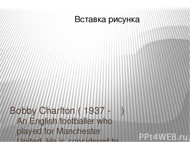 Bobby Charlton ( 1937 - ) An English footballer who played for Manchester United. He is considered to be one of the best British footballers of all time.