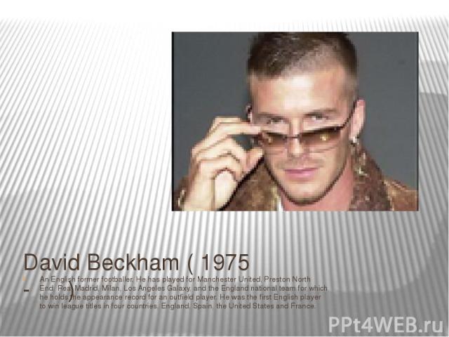 David Beckham ( 1975 - ) An English former footballer. He has played for Manchester United, Preston North End, Real Madrid, Milan, Los Angeles Galaxy, and the England national team for which he holds the appearance record for an outfield player. He …