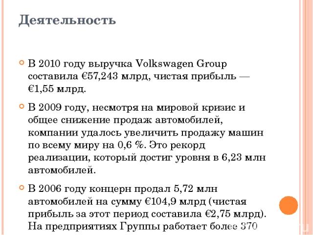 Деятельность В 2010 году выручка Volkswagen Group составила €57,243 млрд, чистая прибыль — €1,55 млрд. В 2009 году, несмотря на мировой кризис и общее снижение продаж автомобилей, компании удалось увеличить продажу машин по всему миру на 0,6 %. Это …