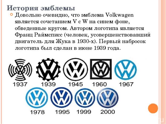 История эмблемы Довольно очевидно, что эмблема Volkwagen является сочетанием V с W на синем фоне, обведенные кругом. Автором логотипа является Франц Раймсписс (человек, усовершенствовавший двигатель для Жука в 1930-х). Первый набросок логотипа был с…