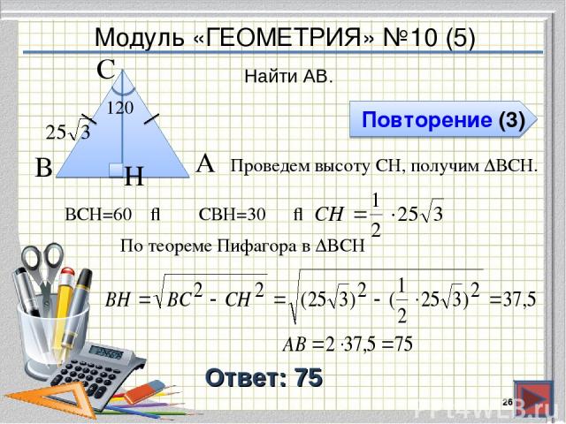 Модуль «ГЕОМЕТРИЯ» №10 (5) Повторение (3) Ответ: 75 Найти AB. * В А H С 120⁰ Проведем высоту CH, получим ∆ВCH. ∠ВCH=60⁰ ⇒ ∠CВH=30⁰ ⇒ По теореме Пифагора в ∆BCH