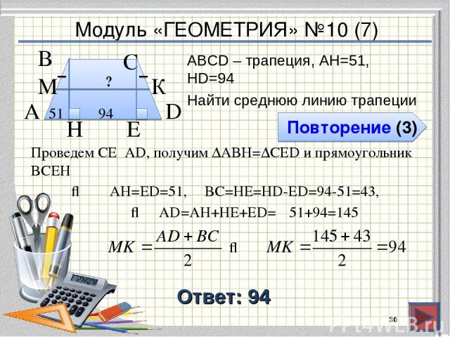 Модуль «ГЕОМЕТРИЯ» №10 (7) Повторение (3) Ответ: 94 АВСD – трапеция, AH=51, HD=94 Найти среднюю линию трапеции * В А D С 94 51 H ? К М Проведем СЕ⍊AD, получим ∆ABH=∆CED и прямоугольник BCEH ⇒ AD=AH+HE+ЕD= E 51+94=145 ⇒ AH=ЕD=51, BC=HE=HD-ED=94-51=43, ⇒