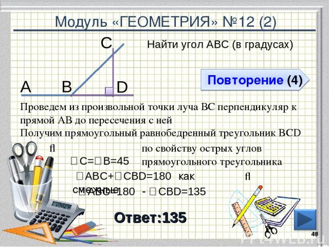 Модуль «ГЕОМЕТРИЯ» №12 (2) Повторение (4) Ответ:135 Найти угол АВС (в градусах) * В С А Проведем из произвольной точки луча ВС перпендикуляр к прямой АВ до пересечения с ней D Получим прямоугольный равнобедренный треугольник BCD ⇒ ∠С=∠В=45⁰ по свойс…