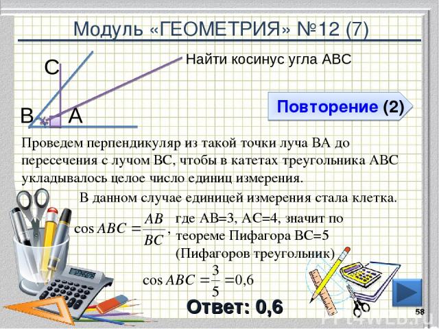 Модуль «ГЕОМЕТРИЯ» №12 (7) Повторение (2) Ответ: 0,6 Найти косинус угла АВС * В С А Проведем перпендикуляр из такой точки луча ВА до пересечения с лучом ВС, чтобы в катетах треугольника АВС укладывалось целое число единиц измерения. где АВ=3, АС=4, …