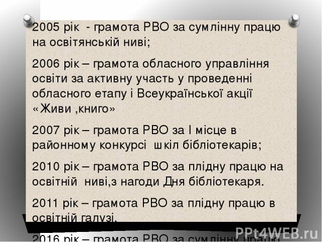 2005 рік - грамота РВО за сумлінну працю на освітянській ниві; 2006 рік – грамота обласного управління освіти за активну участь у проведенні обласного етапу і Всеукраїнської акції «Живи ,книго» 2007 рік – грамота РВО за І місце в районному конкурсі …