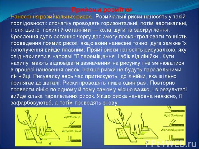 Прийоми розмітки Нанесення розмічальних рисок.. Розмічальні риски наносять у такій послідовності: спочатку проводять горизонтальні, потім вертикальні, після цього похилі й останніми — кола, дуги та заокруглення. Креслення дуг в останню чергу дає змо…