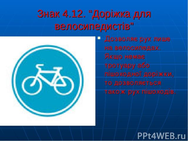 Знак 4.12. “Доріжка для велосипедистів” Дозволяє рух лише на велосипедах. Якщо немає тротуару або пішоходної доріжки, то дозволяється також рух пішоходів.