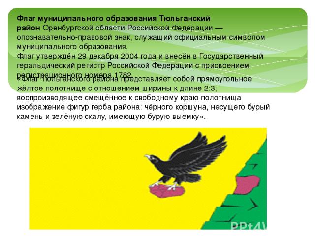 «Флаг Тюльганского района представляет собой прямоугольное жёлтое полотнище с отношением ширины к длине 2:3, воспроизводящее смещённое к свободному краю полотнища изображение фигур герба района: чёрного коршуна, несущего бурый камень и зелёную скалу…