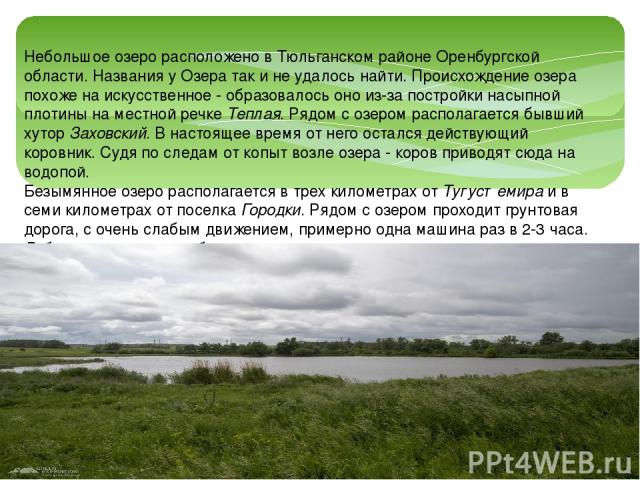 Небольшое озеро расположено в Тюльганском районе Оренбургской области. Названия у Озера так и не удалось найти. Происхождение озера похоже на искусственное - образовалось оно из-за постройки насыпной плотины на местной речке Теплая. Рядом с озером р…