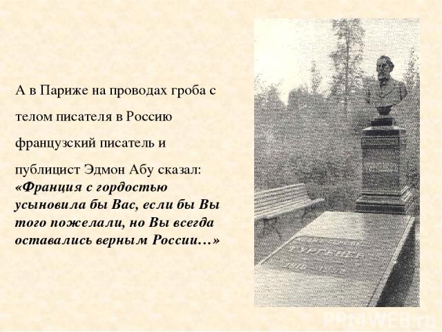 А в Париже на проводах гроба с телом писателя в Россию французский писатель и публицист Эдмон Абу сказал: «Франция с гордостью усыновила бы Вас, если бы Вы того пожелали, но Вы всегда оставались верным России…»