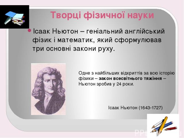 Творці фізичної науки Ісаак Ньютон – геніальний англійський фізик і математик, який сформулював три основні закони руху. Одне з найбільших відкриттів за всю історію фізики – закон всесвітнього тяжіння – Ньютон зробив у 24 роки. Ісаак Ньютон (1643-1727)