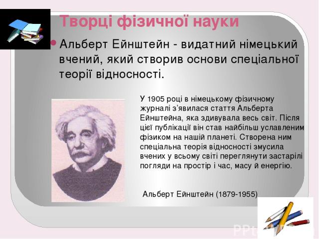 Творці фізичної науки Альберт Ейнштейн - видатний німецький вчений, який створив основи спеціальної теорії відносності. У 1905 році в німецькому фізичному журналі з’явилася стаття Альберта Ейнштейна, яка здивувала весь світ. Після цієї публікації ві…