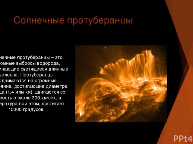 Солнечные протуберанцы Солнечные протуберанцы – это огромные выбросы водорода, напоминающие светящиеся длинные волокна. Протуберанцы поднимаются на огромные расстояние, достигающие диаметра Солнца (1.4 млм км), двигаются со скоростью около 300 км/се…