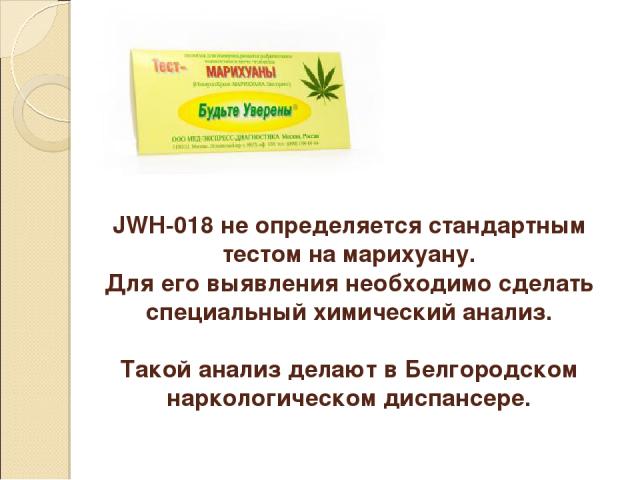 JWH-018 не определяется стандартным тестом на марихуану. Для его выявления необходимо сделать специальный химический анализ. Такой анализ делают в Белгородском наркологическом диспансере.