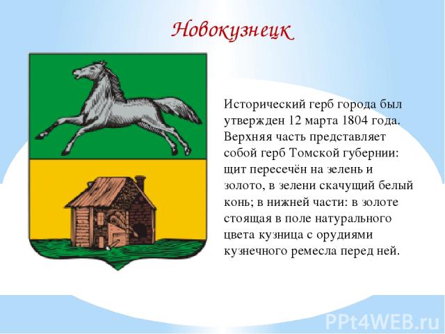 Новокузнецк Исторический герб города был утвержден 12 марта 1804 года. Верхняя часть представляет собой герб Томской губернии: щит пересечён на зелень и золото, в зелени скачущий белый конь; в нижней части: в золоте стоящая в поле натурального цвета…
