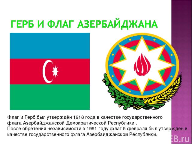 Флаг и Герб был утверждён 1918 года в качестве государственного флага Азербайджанской Демократической Республики . После обретения независимости в 1991 году флаг 5 февраля был утверждён в качестве государственного флага Азербайджанской Республики.