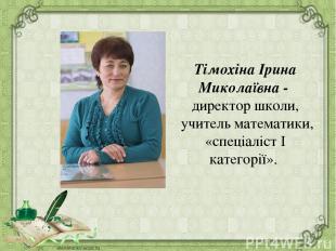 Тімохіна Ірина Миколаївна - директор школи, учитель математики, «спеціаліст І ка
