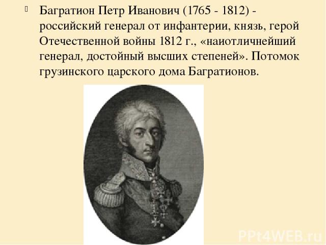 Багратион Петр Иванович (1765 - 1812) - российский генерал от инфантерии, князь, герой Отечественной войны 1812 г., «наиотличнейший генерал, достойный высших степеней». Потомок грузинского царского дома Багратионов.