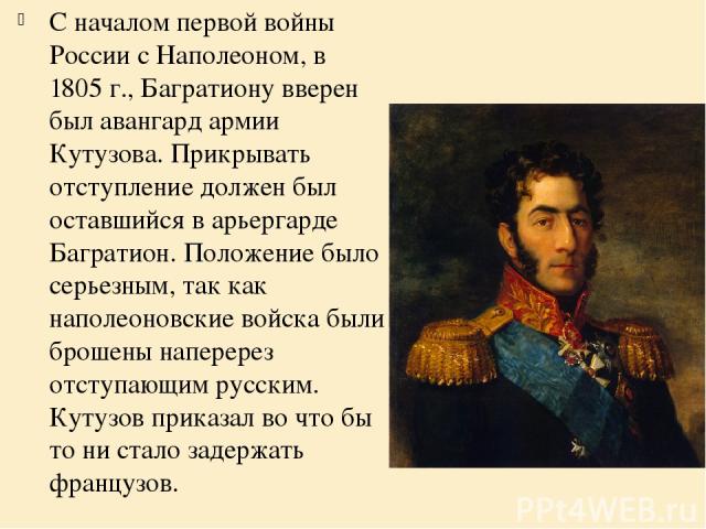 С началом первой войны России с Наполеоном, в 1805 г., Багратиону вверен был авангард армии Кутузова. Прикрывать отступление должен был оставшийся в арьергарде Багратион. Положение было серьезным, так как наполеоновские войска были брошены наперерез…