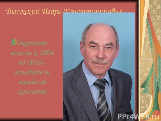 Высоцкий Игорь Константинович - директор школы (с 2004 по 2016) , основатель музейной комнаты