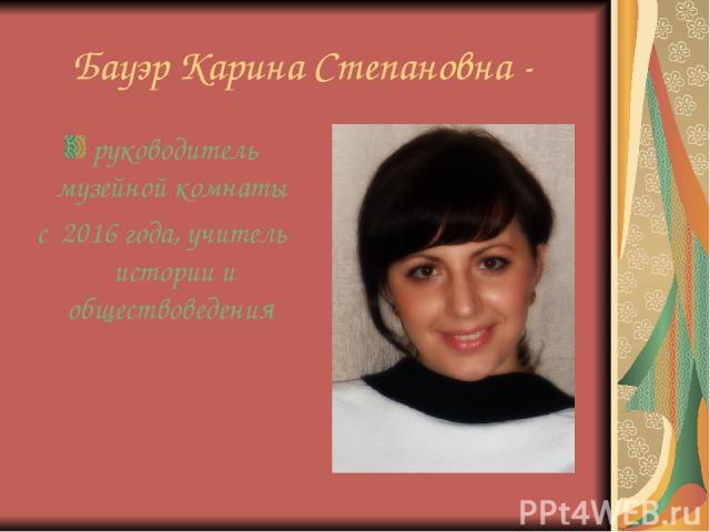 Бауэр Карина Степановна - руководитель музейной комнаты с 2016 года, учитель истории и обществоведения