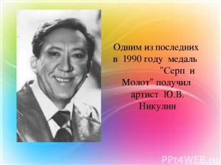 Одним из последних в 1990 году медаль "Серп и Молот" получил артист Ю.В. Никулин