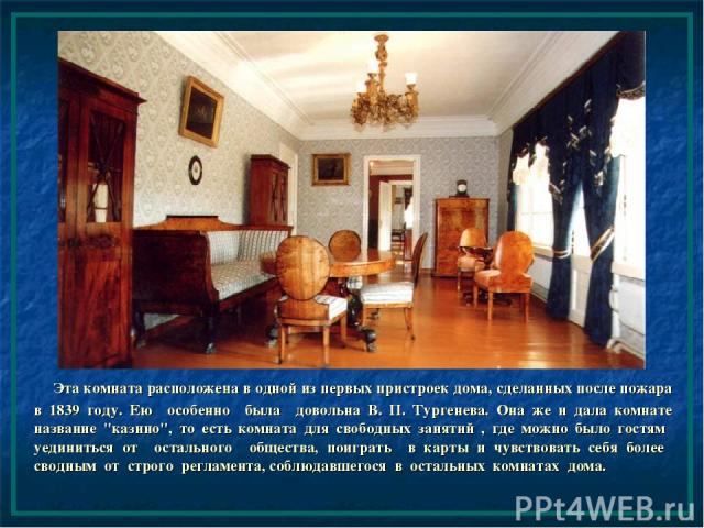 Эта комната расположена в одной из первых пристроек дома, сделанных после пожара в 1839 году. Ею особенно была довольна В. П. Тургенева. Она же и дала комнате название 
