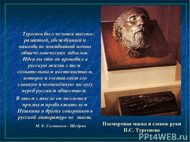 Посмертная маска и слепок руки И.С. Тургенева Тургенев был человек высоко-развитый, убеждённый и никогда не покидавший почвы общечеловеческих идеалов. Идеалы эти он проводил в русскую жизнь с тем сознательным постоянством, которое и составляет его г…