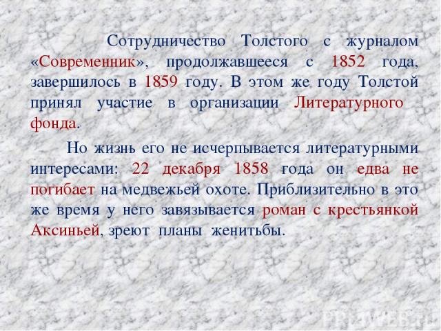 Сотрудничество Толстого с журналом «Современник», продолжавшееся с 1852 года, завершилось в 1859 году. В этом же году Толстой принял участие в организации Литературного фонда. Но жизнь его не исчерпывается литературными интересами: 22 декабря 1858 г…