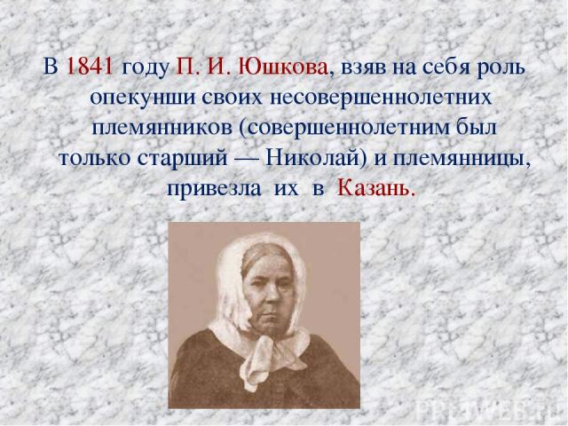 В 1841 году П. И. Юшкова, взяв на себя роль опекунши своих несовершеннолетних племянников (совершеннолетним был только старший — Николай) и племянницы, привезла их в Казань.