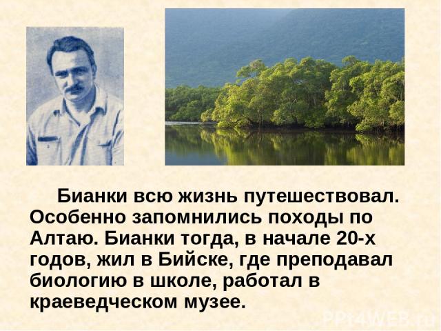 Бианки всю жизнь путешествовал. Особенно запомнились походы по Алтаю. Бианки тогда, в начале 20-х годов, жил в Бийске, где преподавал биологию в школе, работал в краеведческом музее.