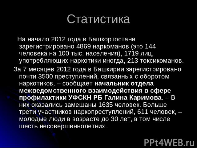 Статистика На начало 2012 года в Башкортостане зарегистрировано 4869 наркоманов (это 144 человека на 100 тыс. населения), 1719 лиц, употребляющих наркотики иногда, 213 токсикоманов. За 7 месяцев 2012 года в Башкирии зарегистрировано почти 3500 прест…