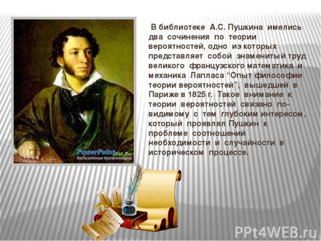 В библиотеке А.С. Пушкина имелись два сочинения по теории вероятностей, одно из которых представляет собой знаменитый труд великого французского математика и механика Лапласа “Опыт философии теории вероятностей”, вышедшей в Париже в 1825 г. Такое вн…