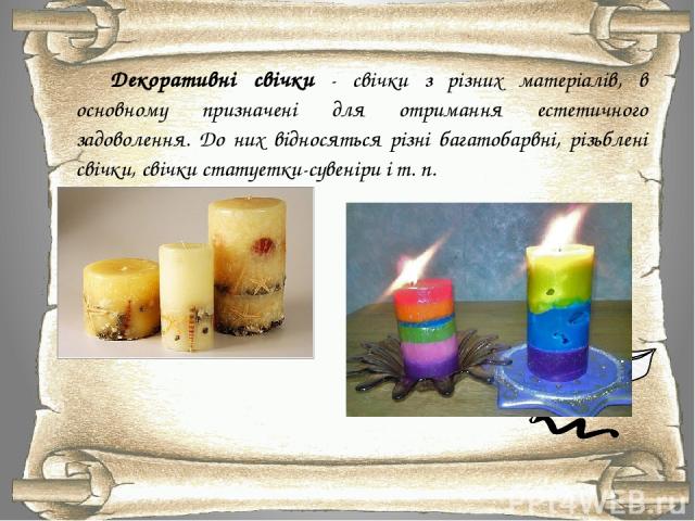 Декоративні свічки - свічки з різних матеріалів, в основному призначені для отримання естетичного задоволення. До них відносяться різні багатобарвні, різьблені свічки, свічки статуетки-сувеніри і т. п.