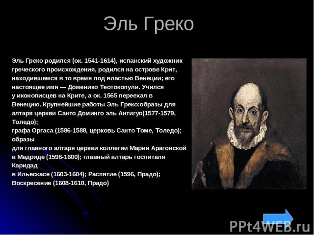 Эль Греко Эль Греко родился (ок. 1541-1614), испанский художник греческого происхождения, родился на острове Крит, находившемся в то время под властью Венеции; его настоящее имя — Доменико Теотокопули. Учился у иконописцев на Крите, а ок. 1565 перее…