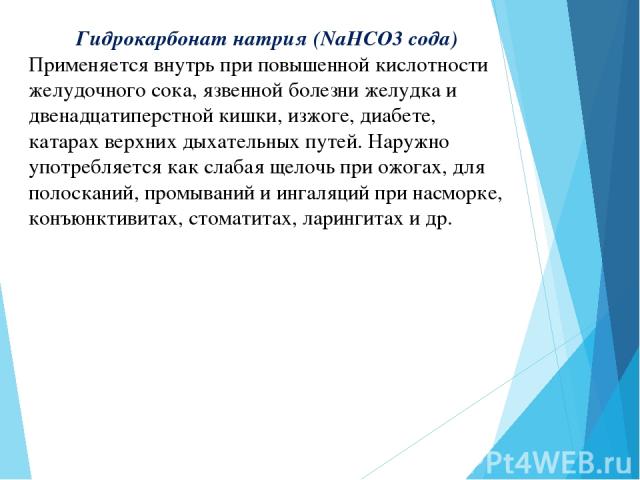 Гидрокарбонат натрия (NaHCO3 сода) Применяется внутрь при повышенной кислотности желудочного сока, язвенной болезни желудка и двенадцатиперстной кишки, изжоге, диабете, катарах верхних дыхательных путей. Наружно употребляется как слабая щелочь при о…